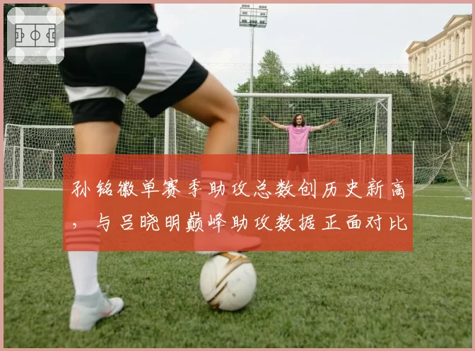 孙铭徽单赛季助攻总数创历史新高，与吕晓明巅峰助攻数据正面对比