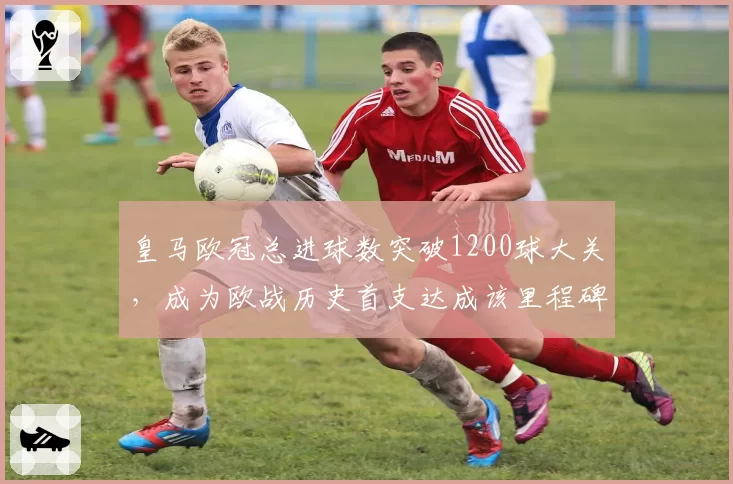 皇马欧冠总进球数突破1200球大关，成为欧战历史首支达成该里程碑球队
