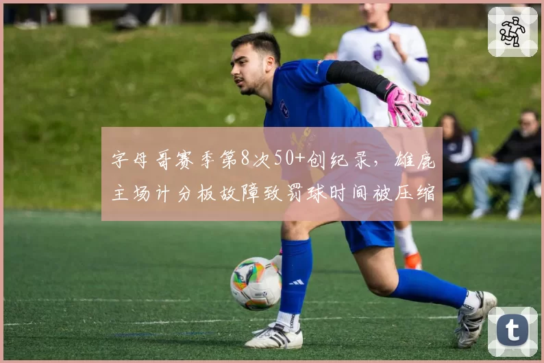 字母哥赛季第8次50+创纪录,雄鹿主场计分板故障致罚球时间被压缩