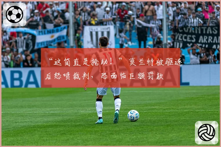 “这简直是抢劫！”莫兰特被驱逐后怒喷裁判，恐面临巨额罚款