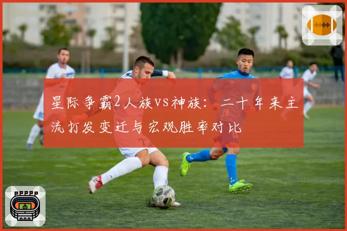 星际争霸2人族vs神族：二十年来主流打发变迁与宏观胜率对比