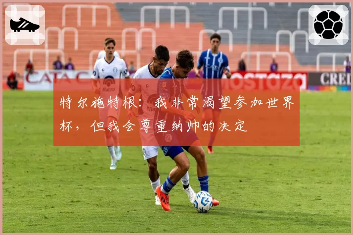 特尔施特根:我非常渴望参加世界杯,但我会尊重纳帅的决定