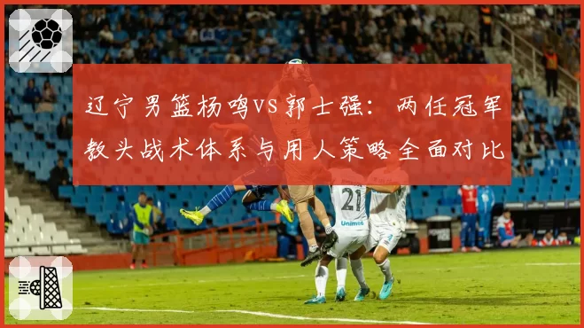 辽宁男篮杨鸣vs郭士强:两任冠军教头战术体系与用人策略全面对比