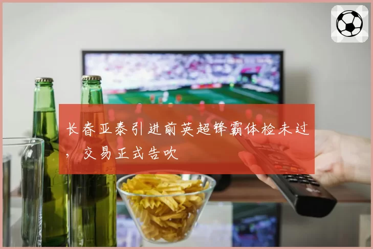 长春亚泰引进前英超锋霸体检未过，交易正式告吹
