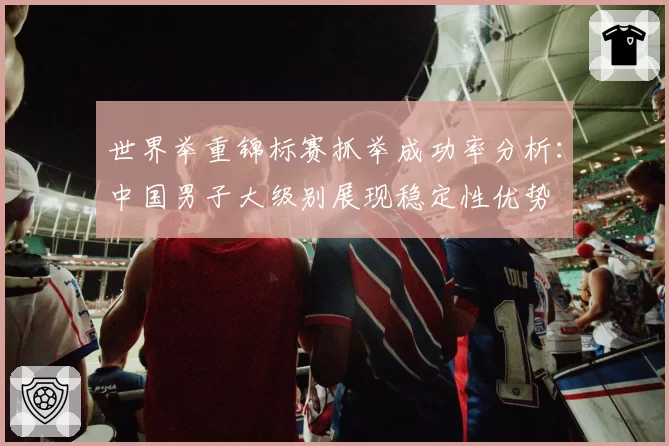 世界举重锦标赛抓举成功率分析:中国男子大级别展现稳定性优势
