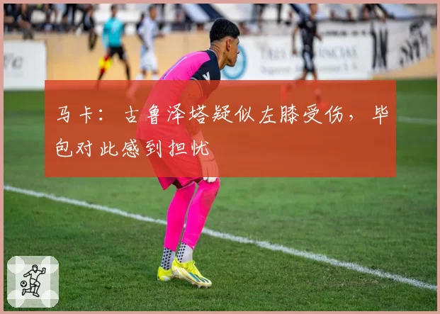 马卡:古鲁泽塔疑似左膝受伤,毕包对此感到担忧