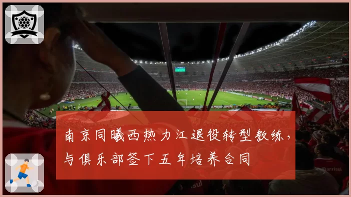 南京同曦西热力江退役转型教练，与俱乐部签下五年培养合同