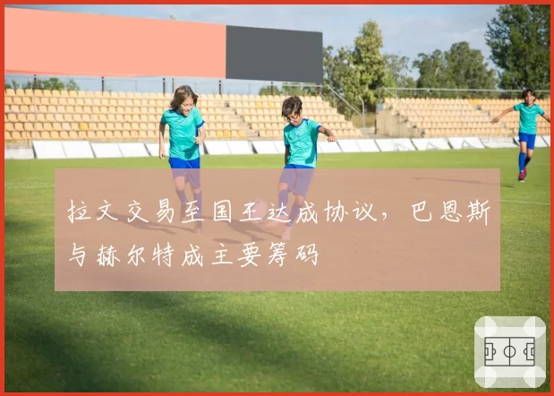 拉文交易至国王达成协议，巴恩斯与赫尔特成主要筹码