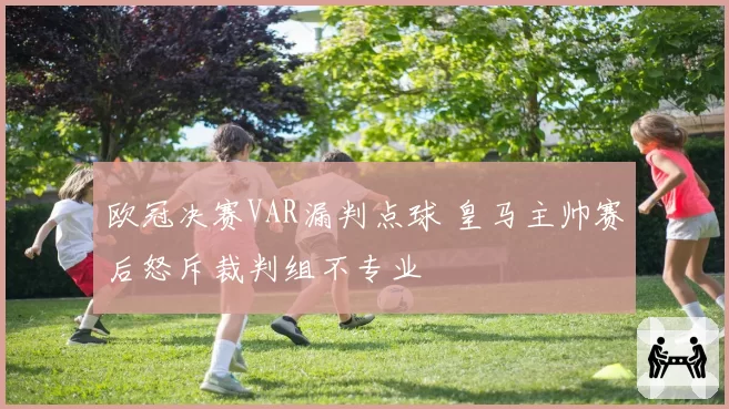 欧冠决赛VAR漏判点球 皇马主帅赛后怒斥裁判组不专业