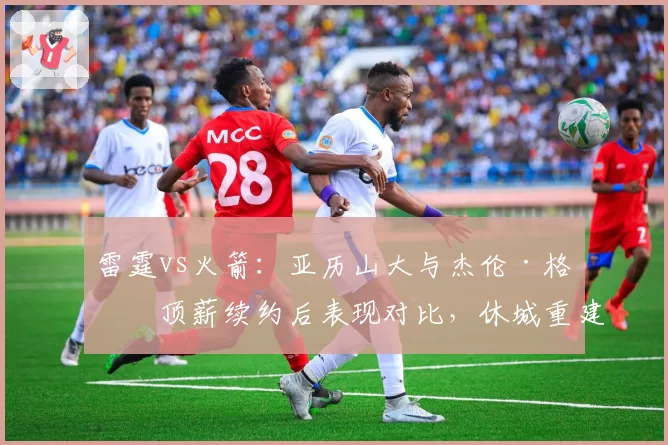 雷霆vs火箭:亚历山大与杰伦·格林顶薪续约后表现对比,休城重建方向引质疑