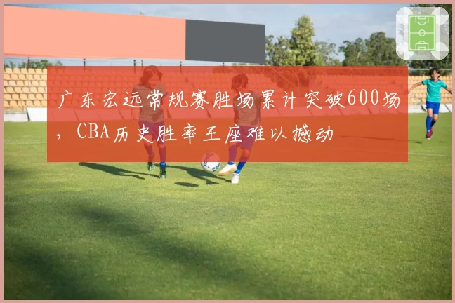 广东宏远常规赛胜场累计突破600场,CBA历史胜率王座难以撼动