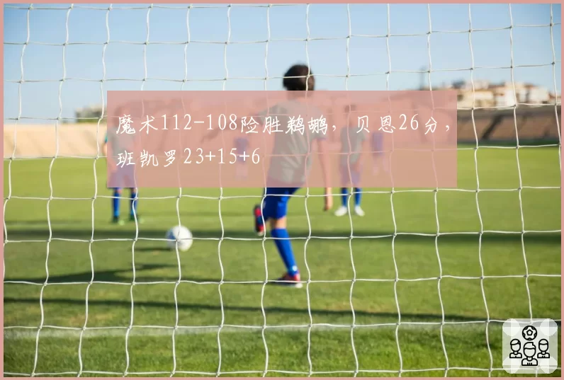 魔术112-108险胜鹈鹕，贝恩26分，班凯罗23+15+6