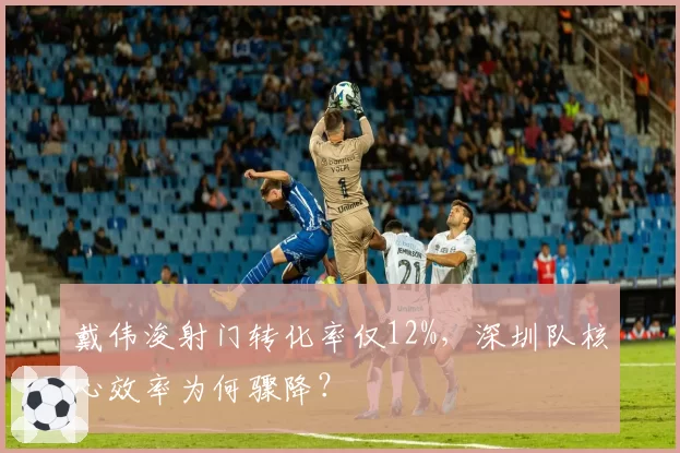 戴伟浚射门转化率仅12%,深圳队核心效率为何骤降?