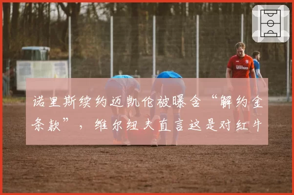诺里斯续约迈凯伦被曝含“解约金条款”，维尔纽夫直言这是对红牛变相示好
