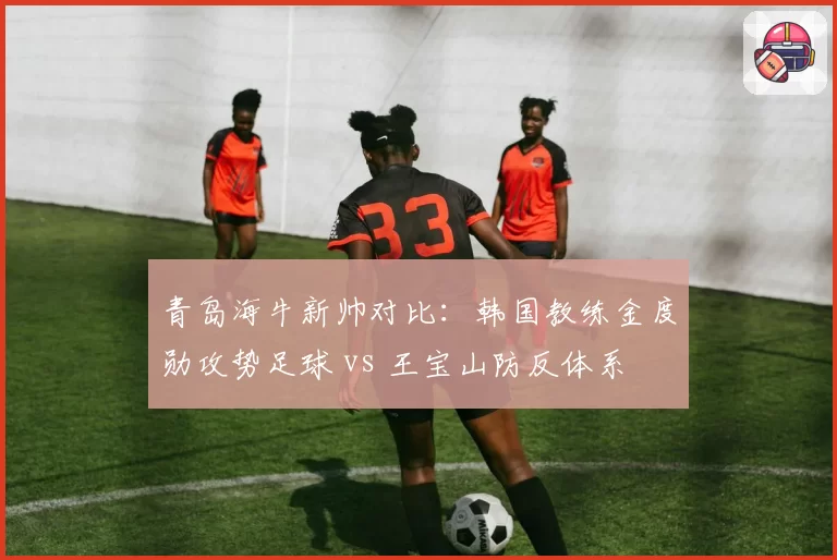 青岛海牛新帅对比：韩国教练金度勋攻势足球 vs 王宝山防反体系
