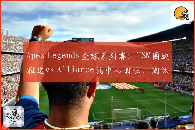 Apex Legends全球系列赛:TSM圈边推进vs Alliance扎中心打法,淘汰分差距明显