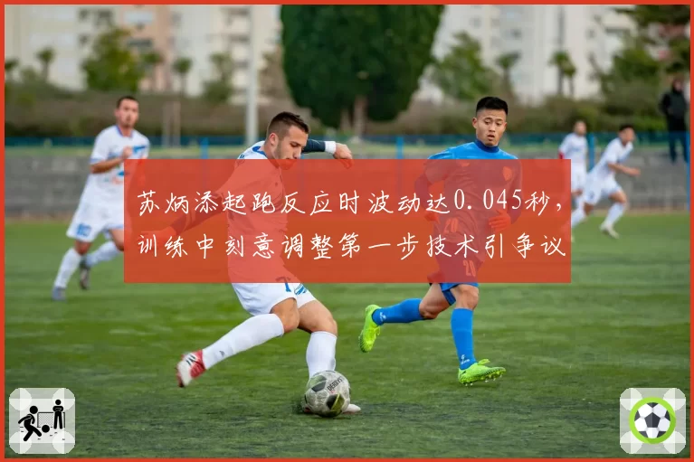 苏炳添起跑反应时波动达0.045秒，训练中刻意调整第一步技术引争议效果存疑