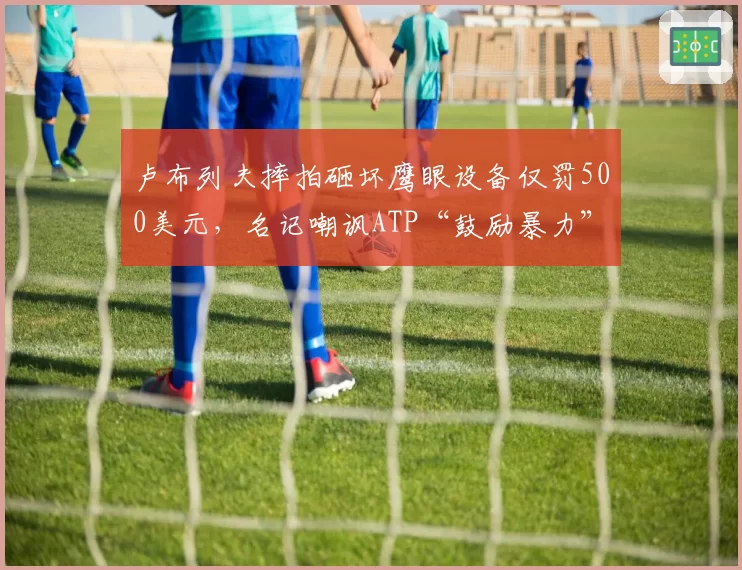 卢布列夫摔拍砸坏鹰眼设备仅罚500美元,名记嘲讽ATP“鼓励暴力”