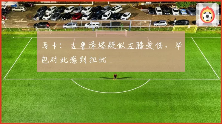 马卡:古鲁泽塔疑似左膝受伤,毕包对此感到担忧