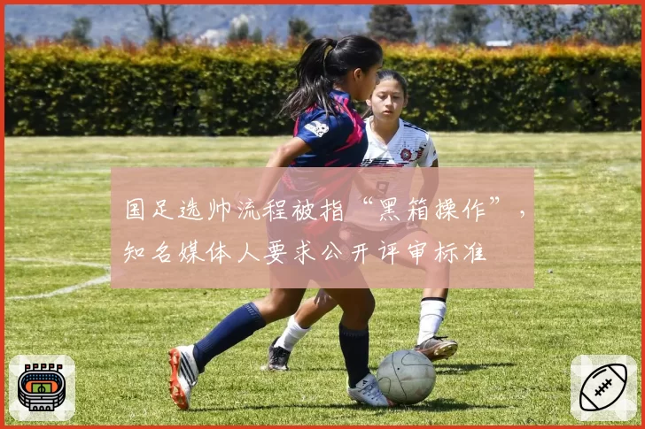 国足选帅流程被指“黑箱操作”,知名媒体人要求公开评审标准