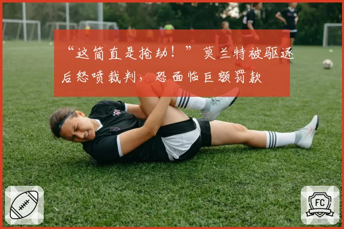 “这简直是抢劫！”莫兰特被驱逐后怒喷裁判，恐面临巨额罚款