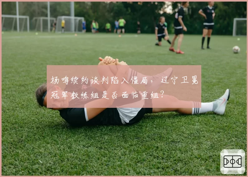 杨鸣续约谈判陷入僵局,辽宁卫冕冠军教练组是否面临重组?