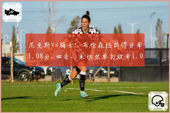 尼克斯vs骑士:布伦森挡拆得分率1.08分_回合,米切尔单打效率1.02分谁更高效