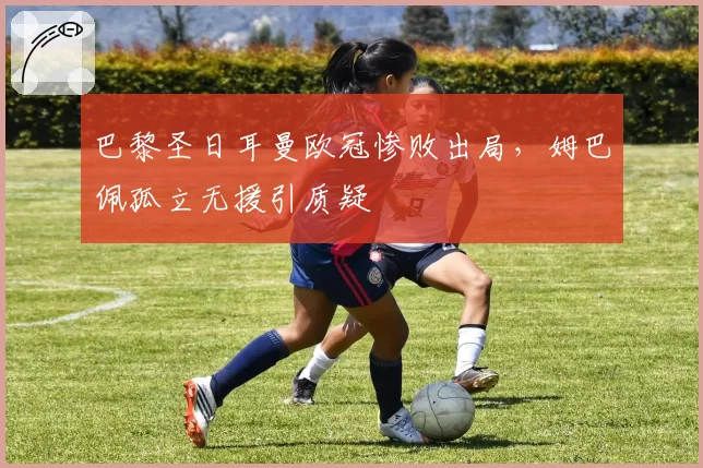 巴黎圣日耳曼欧冠惨败出局，姆巴佩孤立无援引质疑