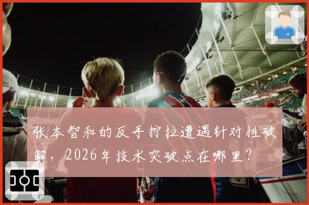 张本智和的反手拧拉遭遇针对性破解，2026年技术突破点在哪里？