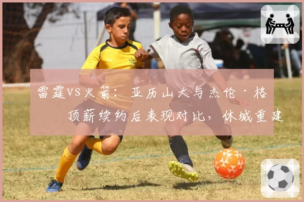 雷霆vs火箭:亚历山大与杰伦·格林顶薪续约后表现对比,休城重建方向引质疑