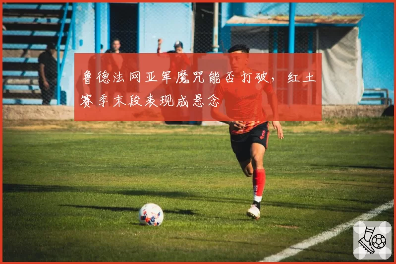 鲁德法网亚军魔咒能否打破,红土赛季末段表现成悬念