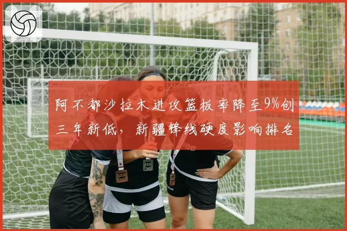 阿不都沙拉木进攻篮板率降至9%创三年新低，新疆锋线硬度影响排名