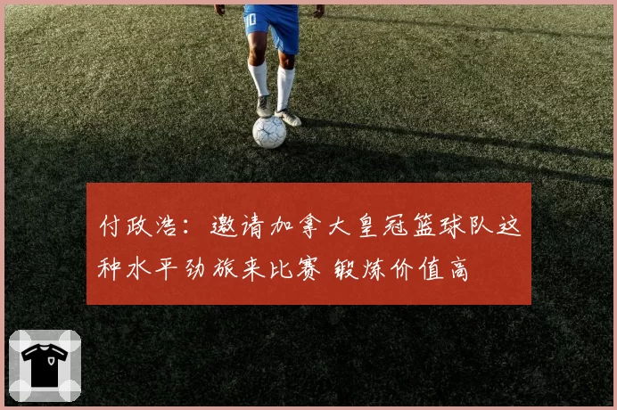 付政浩：邀请加拿大皇冠篮球队这种水平劲旅来比赛 锻炼价值高
