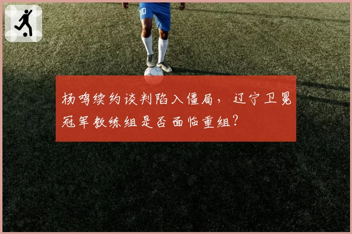 杨鸣续约谈判陷入僵局，辽宁卫冕冠军教练组是否面临重组？