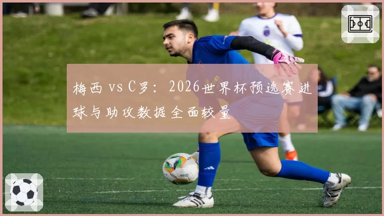 梅西 vs C罗:2026世界杯预选赛进球与助攻数据全面较量