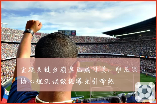 金廷关键分崩盘已成习惯，印尼羽协心理测试数据曝光引哗然