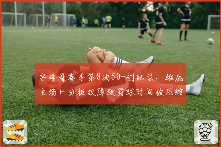 字母哥赛季第8次50+创纪录,雄鹿主场计分板故障致罚球时间被压缩