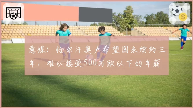 意媒:恰尔汗奥卢希望国米续约三年,难以接受500万欧以下的年薪