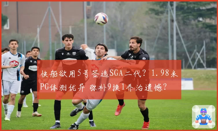 快船欲用5号签选SGA二代？1.98米PG体测优异 弥补9换1乔治遗憾？