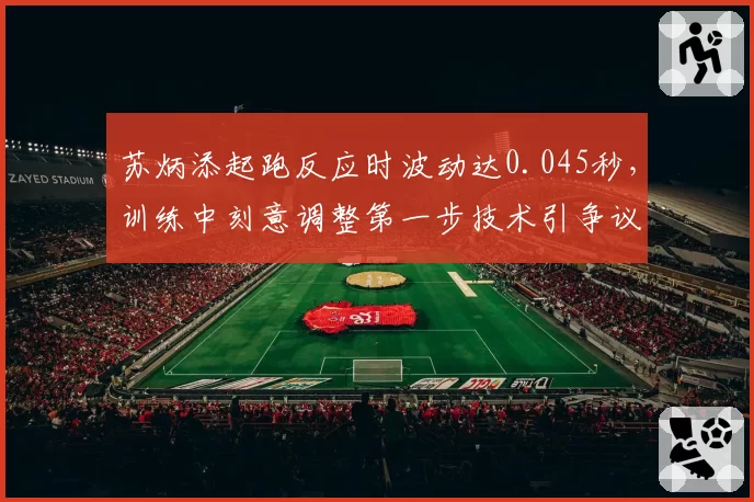 苏炳添起跑反应时波动达0.045秒，训练中刻意调整第一步技术引争议效果存疑