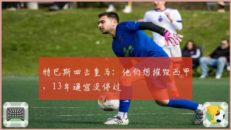 特巴斯回击皇马:他们想摧毁西甲,13年逼宫没停过