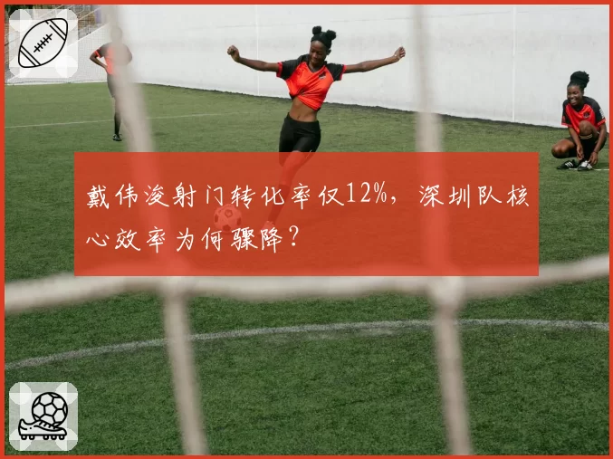 戴伟浚射门转化率仅12%,深圳队核心效率为何骤降?