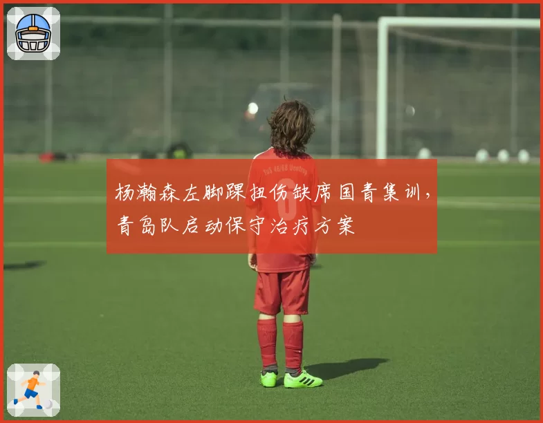 杨瀚森左脚踝扭伤缺席国青集训,青岛队启动保守治疗方案