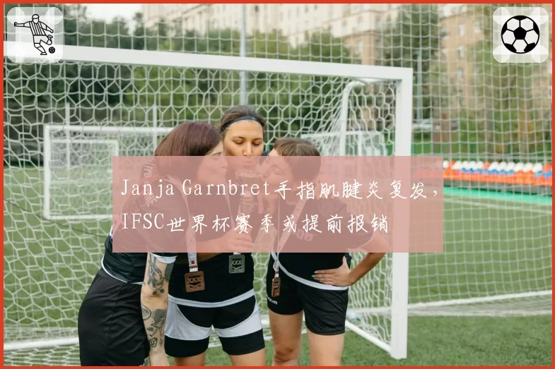 Janja Garnbret手指肌腱炎复发，IFSC世界杯赛季或提前报销