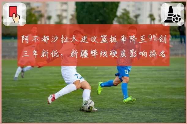 阿不都沙拉木进攻篮板率降至9%创三年新低，新疆锋线硬度影响排名