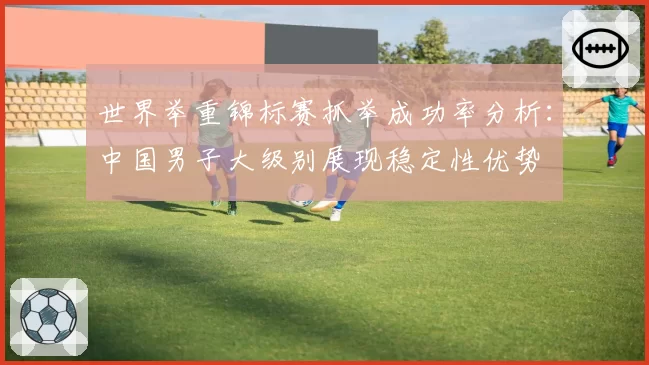 世界举重锦标赛抓举成功率分析：中国男子大级别展现稳定性优势