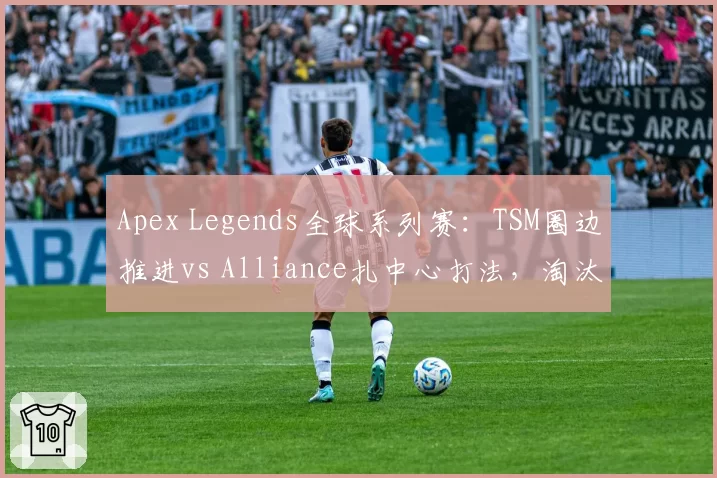 Apex Legends全球系列赛:TSM圈边推进vs Alliance扎中心打法,淘汰分差距明显