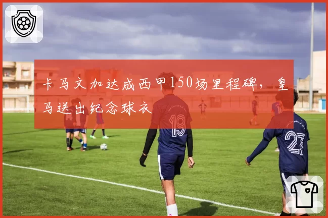 卡马文加达成西甲150场里程碑，皇马送出纪念球衣