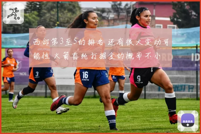 西部第3至5的排名 还有很大变动可能性 火箭首轮打掘金的概率不小