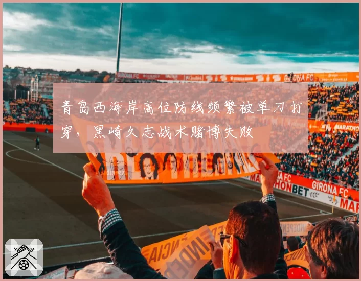 青岛西海岸高位防线频繁被单刀打穿，黑崎久志战术赌博失败